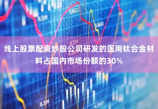 线上股票配资炒股公司研发的医用钛合金材料占国内市场份额的30%