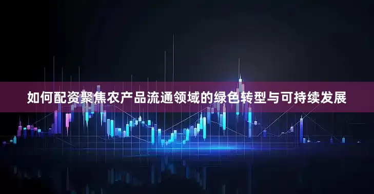 如何配资聚焦农产品流通领域的绿色转型与可持续发展