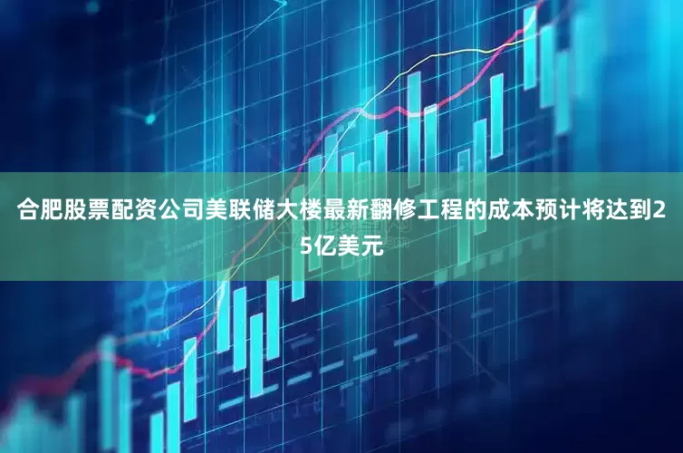 合肥股票配资公司美联储大楼最新翻修工程的成本预计将达到25亿美元