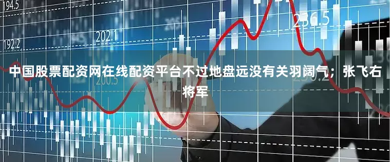 中国股票配资网在线配资平台不过地盘远没有关羽阔气；张飞右将军