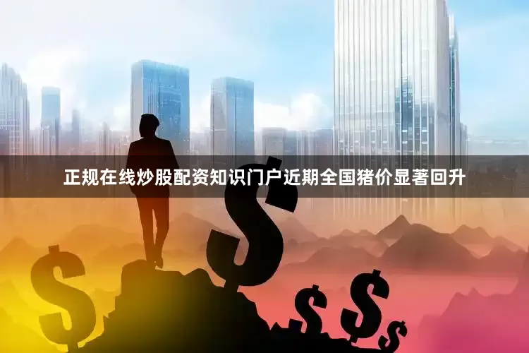 正规在线炒股配资知识门户近期全国猪价显著回升