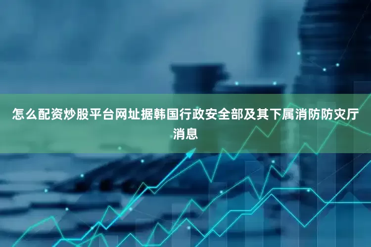 怎么配资炒股平台网址据韩国行政安全部及其下属消防防灾厅消息