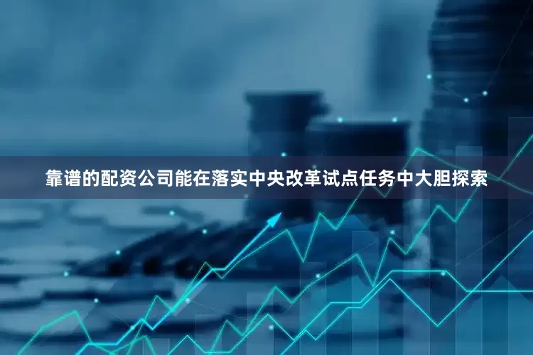 靠谱的配资公司能在落实中央改革试点任务中大胆探索