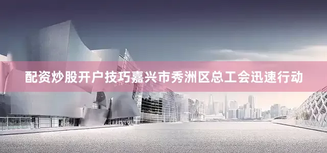 配资炒股开户技巧嘉兴市秀洲区总工会迅速行动