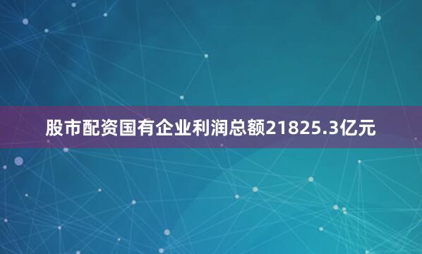 股市配资国有企业利润总额21825.3亿元