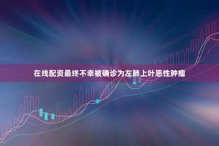 在线配资最终不幸被确诊为左肺上叶恶性肿瘤