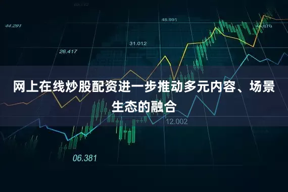 网上在线炒股配资进一步推动多元内容、场景生态的融合