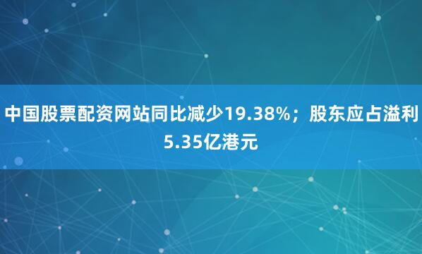 中国股票配资网站同比减少19.38%；股东应占溢利5.35亿港元