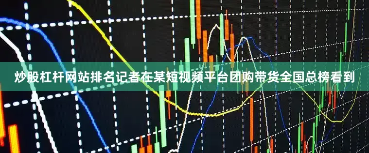 炒股杠杆网站排名记者在某短视频平台团购带货全国总榜看到